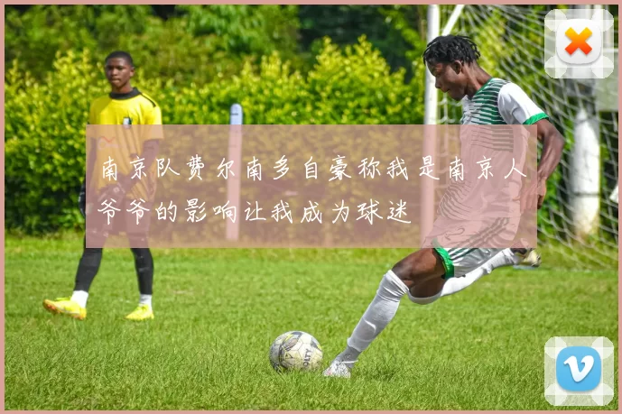 南京队费尔南多自豪称我是南京人爷爷的影响让我成为球迷
