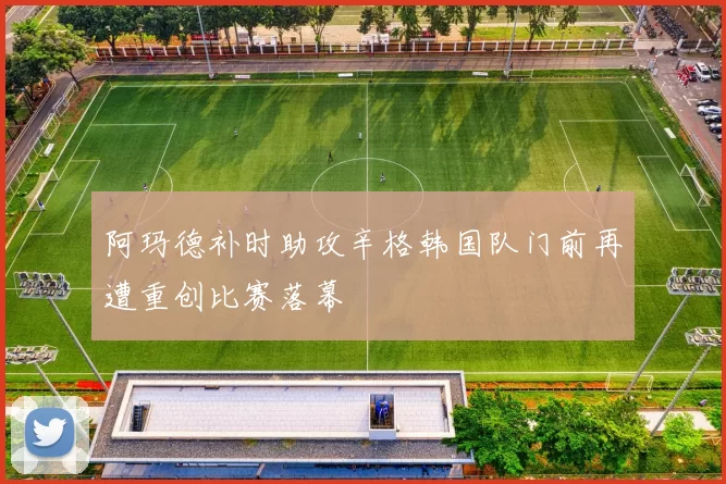 阿玛德补时助攻辛格韩国队门前再遭重创比赛落幕