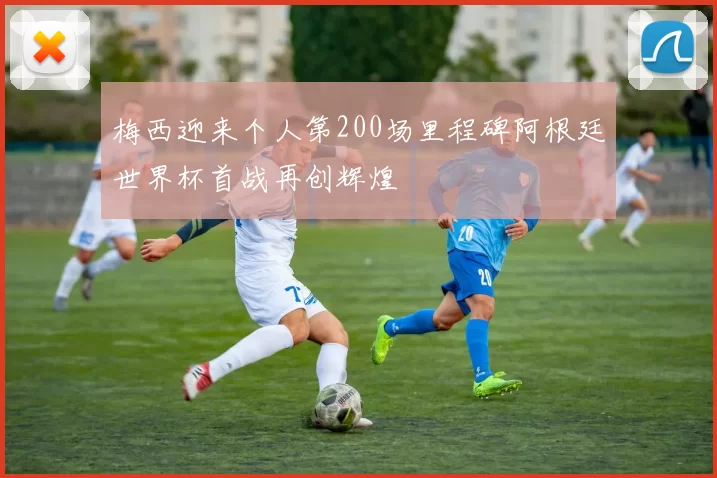 梅西迎来个人第200场里程碑阿根廷世界杯首战再创辉煌