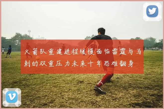 火箭队重建进程缓慢面临雷霆与马刺的双重压力未来十年恐难翻身