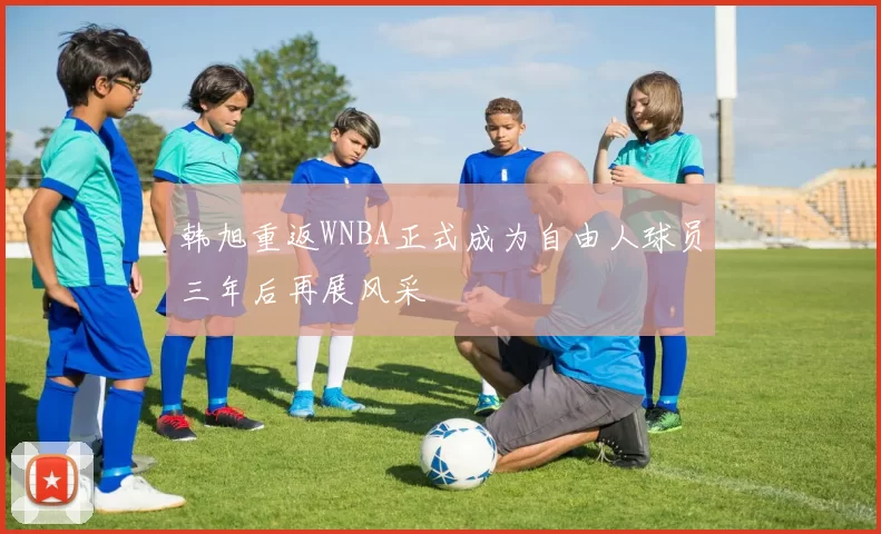 韩旭重返WNBA正式成为自由人球员三年后再展风采