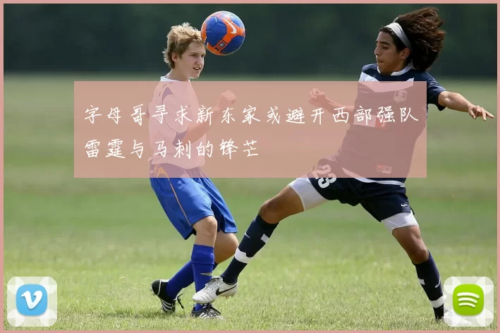字母哥寻求新东家或避开西部强队雷霆与马刺的锋芒
