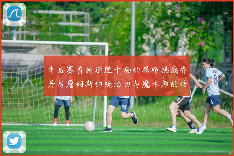 季后赛首轮连胜十场的艰难挑战乔丹与詹姆斯的统治力与魔术师的传奇之路