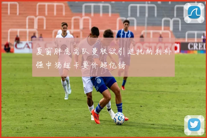 夏窗胖虎离队曼联欲引进托纳利补强中场纽卡要价超亿镑