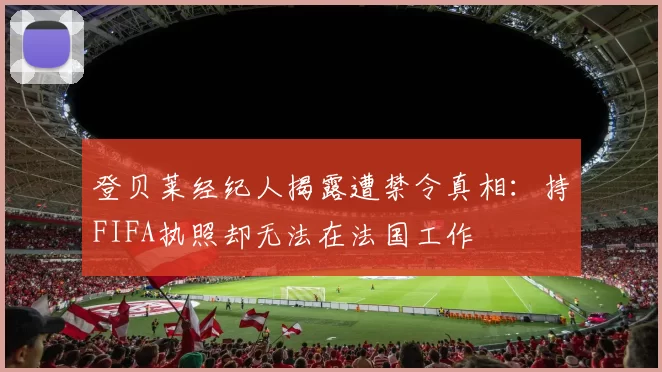 登贝莱经纪人揭露遭禁令真相：持FIFA执照却无法在法国工作