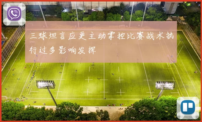 三球坦言应更主动掌控比赛战术执行过多影响发挥