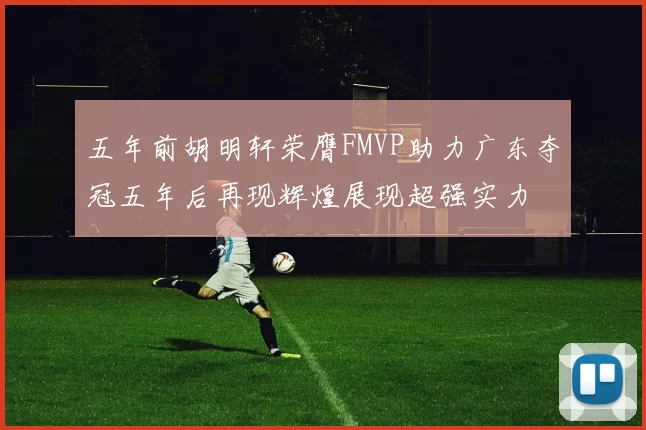 五年前胡明轩荣膺FMVP助力广东夺冠五年后再现辉煌展现超强实力
