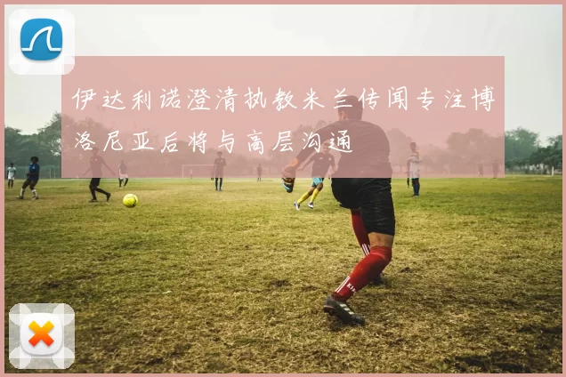 伊达利诺澄清执教米兰传闻专注博洛尼亚后将与高层沟通