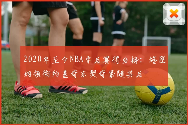2020年至今NBA季后赛得分榜：塔图姆领衔约基奇东契奇紧随其后