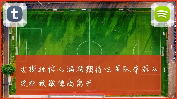 古斯托信心满满期待法国队夺冠以奖杯致敬德尚离开