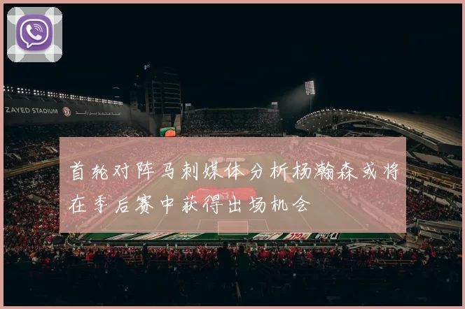 首轮对阵马刺媒体分析杨瀚森或将在季后赛中获得出场机会