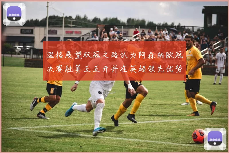 温格展望双冠之路认为阿森纳欧冠决赛胜算五五开并在英超领先优势明显