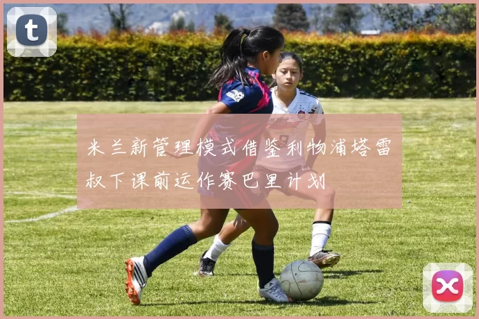 米兰新管理模式借鉴利物浦塔雷囧叔下课前运作赛巴里计划