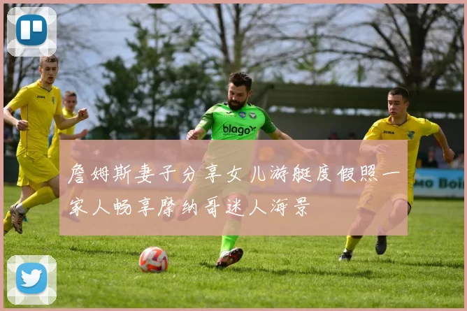 詹姆斯妻子分享女儿游艇度假照一家人畅享摩纳哥迷人海景